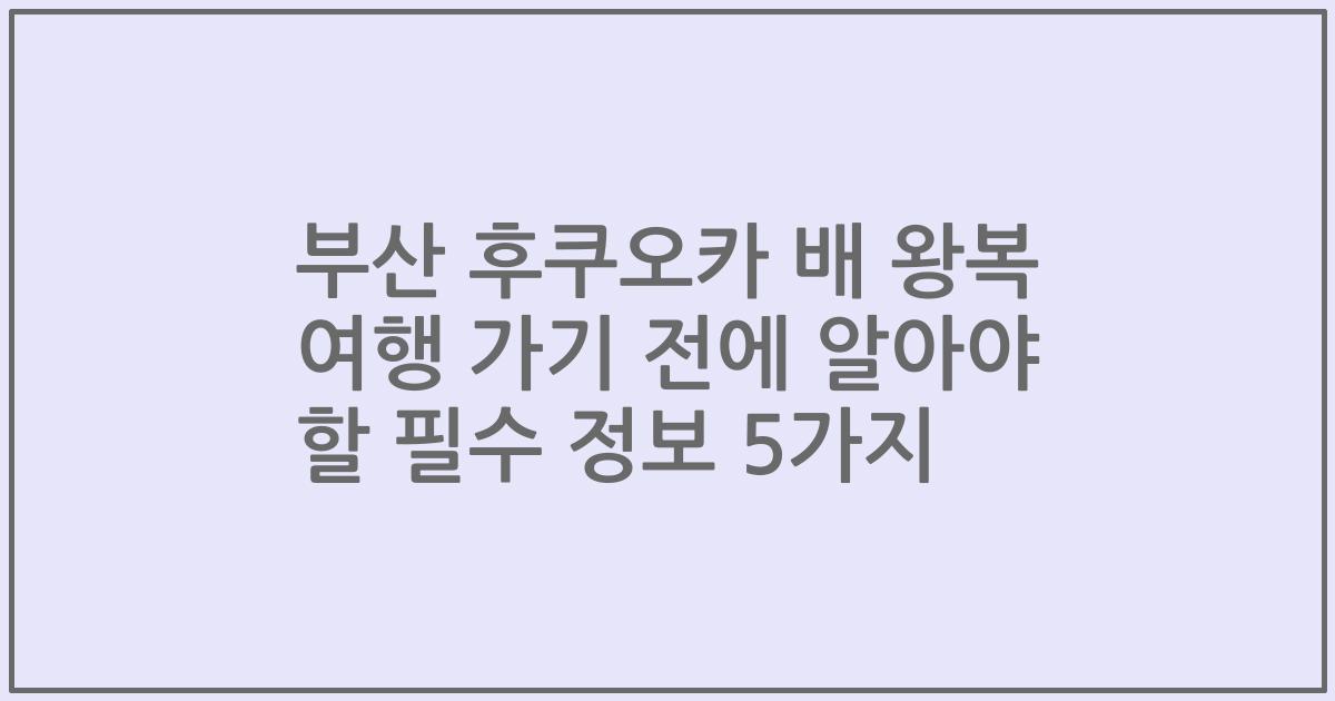 부산 후쿠오카 배 왕복 여행 가기 전에 알아야 할 필수 정보 5가지