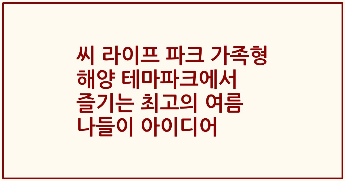 씨 라이프 파크 가족형 해양 테마파크에서 즐기는 최고의 여름 나들이 아이디어